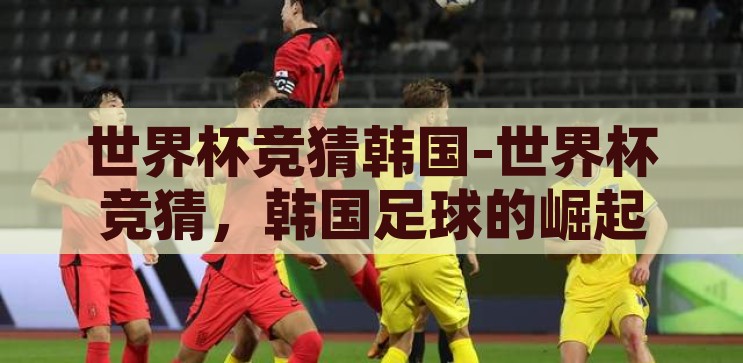世界杯竞猜韩国-世界杯竞猜，韩国足球的崛起之路，韩国足球的崛起之路，世界杯竞猜