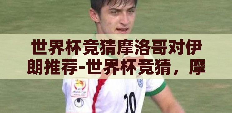世界杯竞猜摩洛哥对伊朗推荐-世界杯竞猜，摩洛哥对伊朗的战术分析与预测，摩洛哥VS伊朗，世界杯竞猜的战术分析与预测