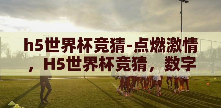 h5世界杯竞猜-点燃激情，H5世界杯竞猜，数字时代的足球盛宴，H5世界杯竞猜，点燃数字时代的足球激情