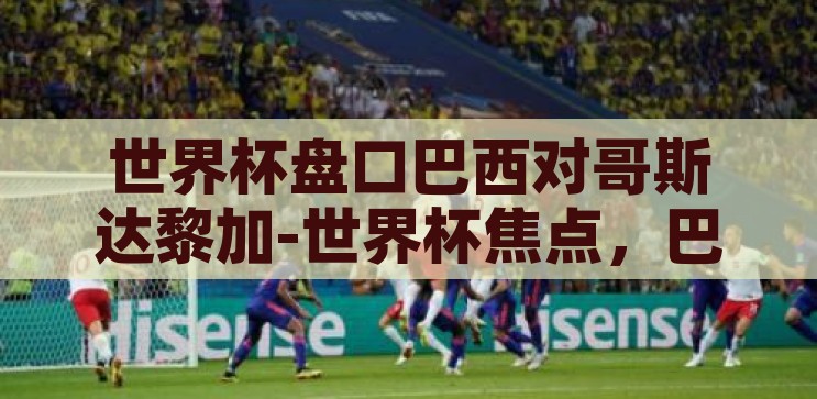世界杯盘口巴西对哥斯达黎加-世界杯焦点，巴西对阵哥斯达黎加的盘口分析，巴西VS哥斯达黎加，世界杯焦点盘口深度解析