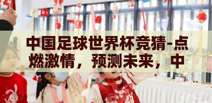 中国足球世界杯竞猜-点燃激情，预测未来，中国足球世界杯竞猜的独特魅力，点燃激情，预测未来，中国足球世界杯竞猜的独特魅力