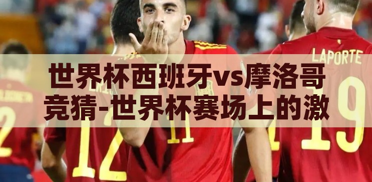 世界杯西班牙vs摩洛哥竞猜-世界杯赛场上的激情碰撞，西班牙vs摩洛哥的精彩对决前瞻，西班牙vs摩洛哥，世界杯赛场上的激情碰撞与精彩对决前瞻