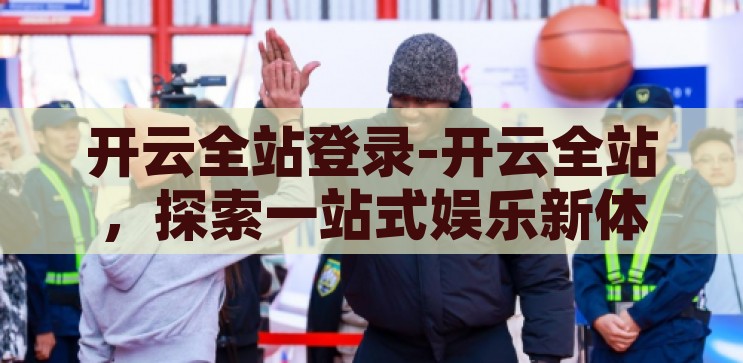 开云全站登录-开云全站，探索一站式娱乐新体验，解锁开云全站，探索一站式娱乐新境界