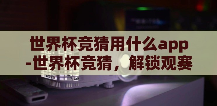 世界杯竞猜用什么app-世界杯竞猜，解锁观赛新乐趣的APP指南，解锁观赛新乐趣，世界杯竞猜APP指南