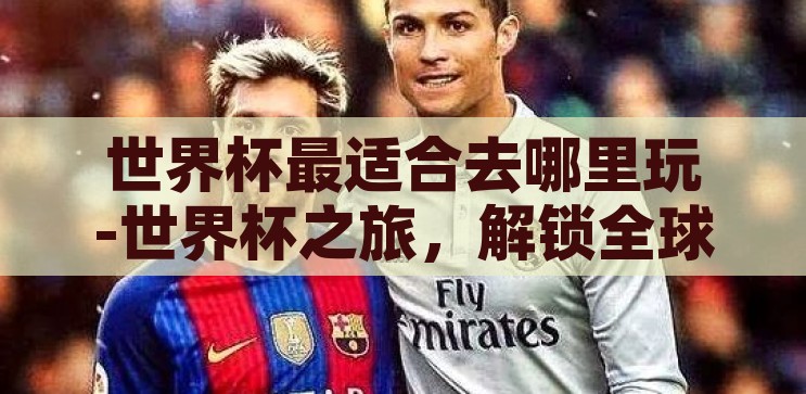 世界杯最适合去哪里玩-世界杯之旅,解锁全球最佳观赛与游玩目的地 世界杯最适合去哪里玩-世界杯之旅,解锁全球最佳观赛与游玩目的地