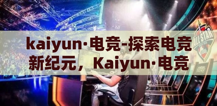kaiyun·电竞-探索电竞新纪元，Kaiyun·电竞的崛起与影响，Kaiyun·电竞，探索电竞新纪元，引领行业崛起与变革